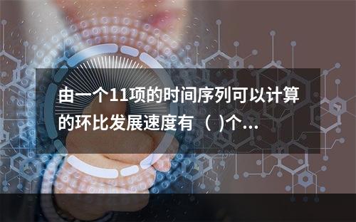 由一个11项的时间序列可以计算的环比发展速度有（  )个。