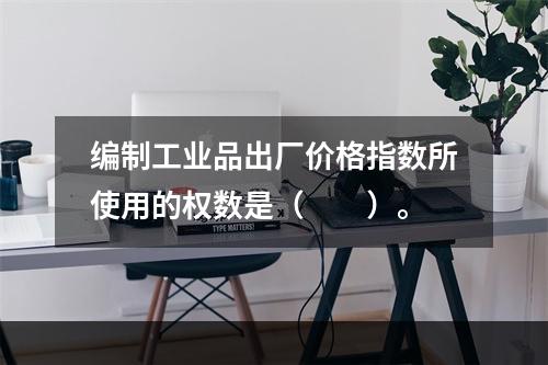 编制工业品出厂价格指数所使用的权数是（　　）。