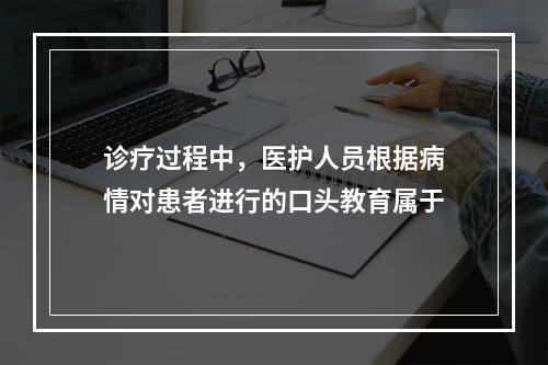 诊疗过程中，医护人员根据病情对患者进行的口头教育属于