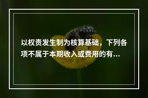 以权责发生制为核算基础，下列各项不属于本期收入或费用的有（