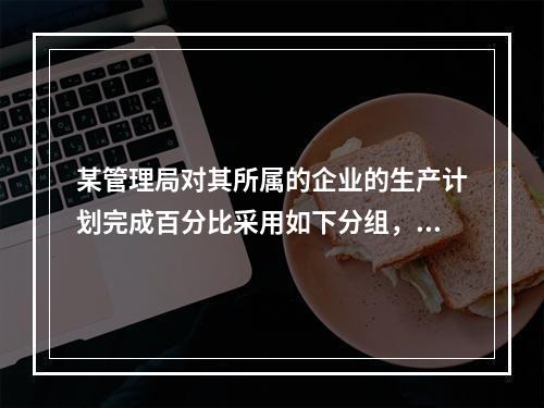 某管理局对其所属的企业的生产计划完成百分比采用如下分组，其中