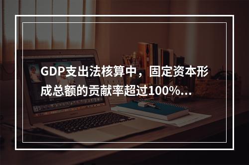 GDP支出法核算中，固定资本形成总额的贡献率超过100%，说