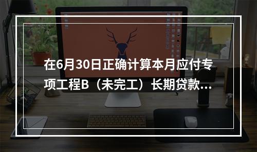 在6月30日正确计算本月应付专项工程B（未完工）长期贷款40