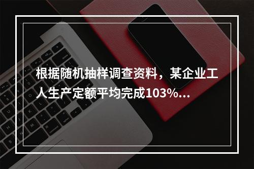 根据随机抽样调查资料，某企业工人生产定额平均完成103%，标