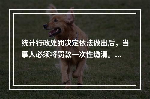 统计行政处罚决定依法做出后，当事人必须将罚款一次性缴清。（　