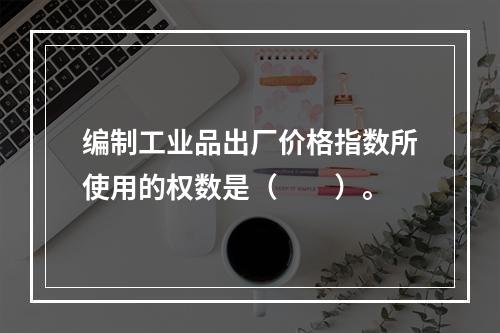 编制工业品出厂价格指数所使用的权数是（　　）。