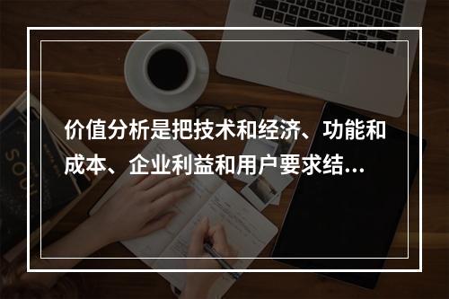 价值分析是把技术和经济、功能和成本、企业利益和用户要求结合起