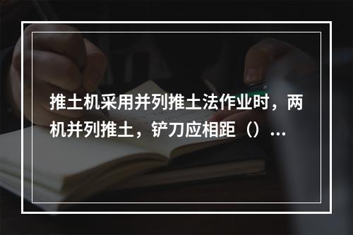 推土机采用并列推土法作业时，两机并列推土，铲刀应相距（）cm