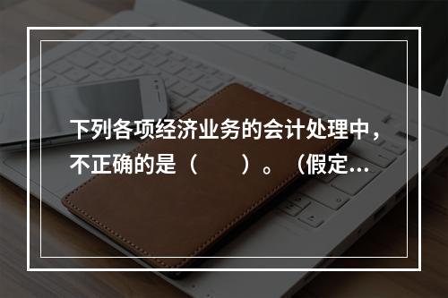 下列各项经济业务的会计处理中，不正确的是（　　）。（假定不考