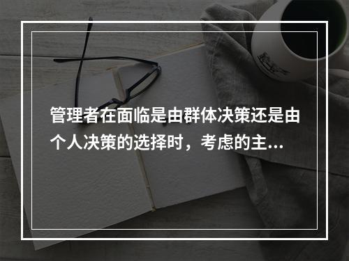 管理者在面临是由群体决策还是由个人决策的选择时，考虑的主要因