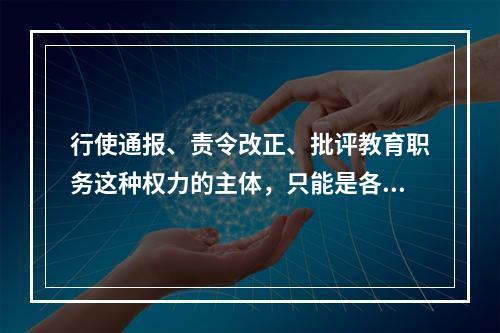 行使通报、责令改正、批评教育职务这种权力的主体，只能是各级统