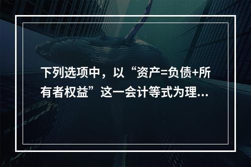 下列选项中，以“资产=负债+所有者权益”这一会计等式为理论依