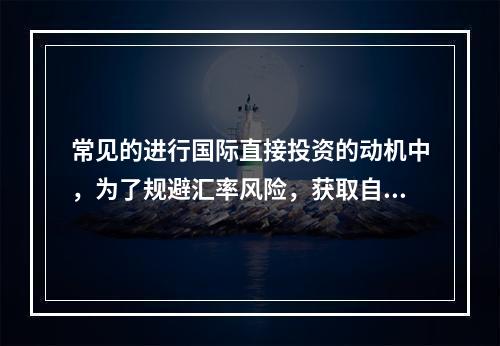 常见的进行国际直接投资的动机中，为了规避汇率风险，获取自然资