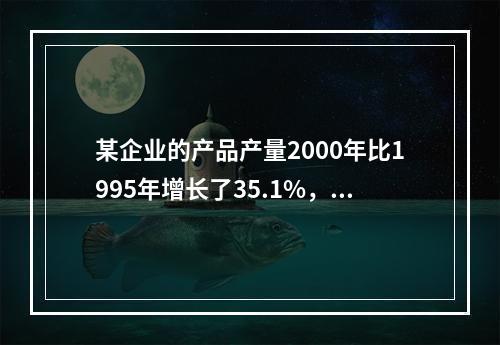 某企业的产品产量2000年比1995年增长了35.1%，则该