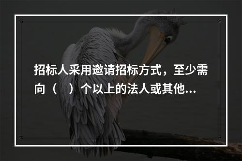 招标人采用邀请招标方式，至少需向（　）个以上的法人或其他组织