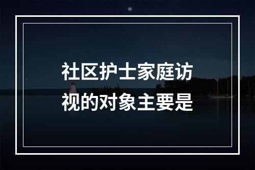 社区护士家庭访视的对象主要是