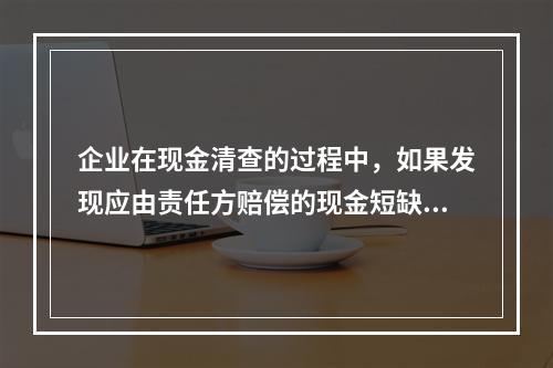 企业在现金清查的过程中，如果发现应由责任方赔偿的现金短缺，应