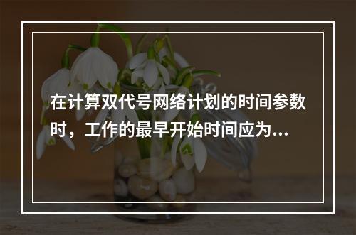 在计算双代号网络计划的时间参数时，工作的最早开始时间应为其所