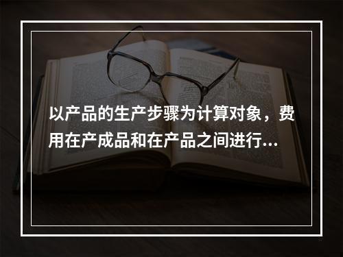 以产品的生产步骤为计算对象，费用在产成品和在产品之间进行分配