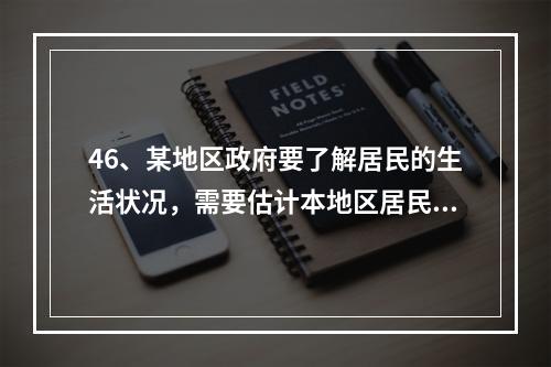46、某地区政府要了解居民的生活状况，需要估计本地区居民的平