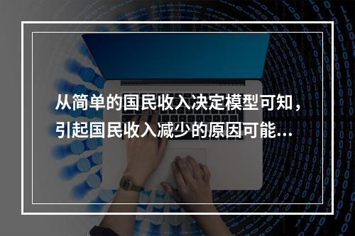 从简单的国民收入决定模型可知，引起国民收入减少的原因可能是（