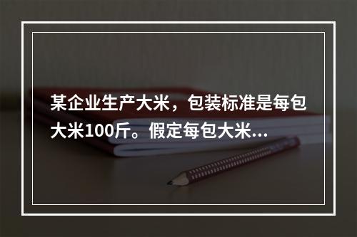 某企业生产大米，包装标准是每包大米100斤。假定每包大米的重