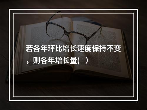 若各年环比增长速度保持不变，则各年增长量(   ）