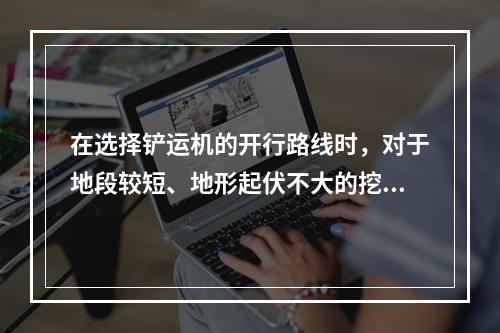 在选择铲运机的开行路线时，对于地段较短、地形起伏不大的挖、填