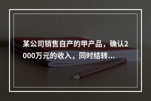 某公司销售自产的甲产品，确认2000万元的收入，同时结转了1