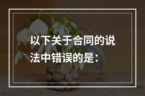 以下关于合同的说法中错误的是：