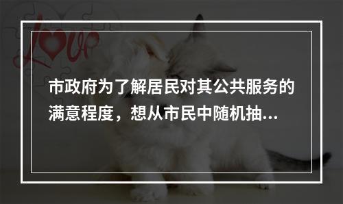 市政府为了解居民对其公共服务的满意程度，想从市民中随机抽取若