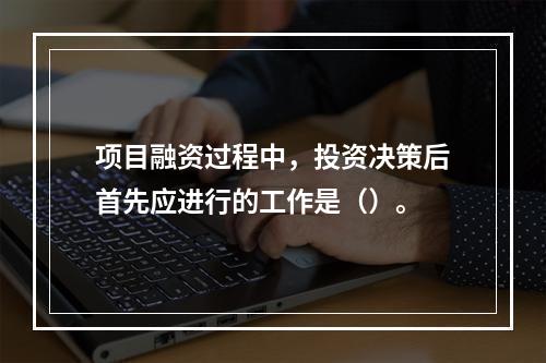 项目融资过程中，投资决策后首先应进行的工作是（）。