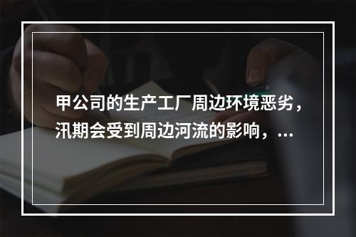 甲公司的生产工厂周边环境恶劣，汛期会受到周边河流的影响，但是