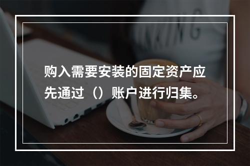 购入需要安装的固定资产应先通过（）账户进行归集。