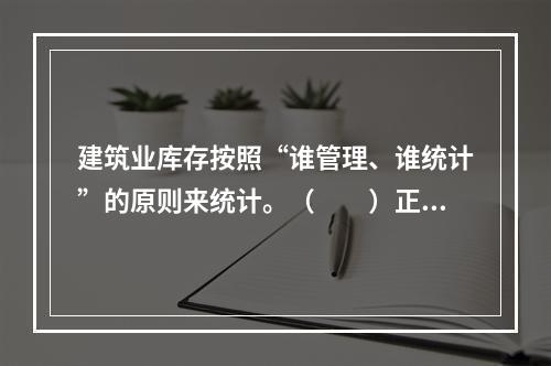 建筑业库存按照“谁管理、谁统计”的原则来统计。（　　）正确错