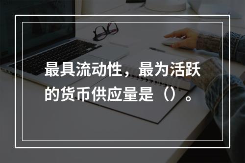 最具流动性，最为活跃的货币供应量是（）。