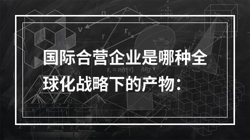 国际合营企业是哪种全球化战略下的产物：