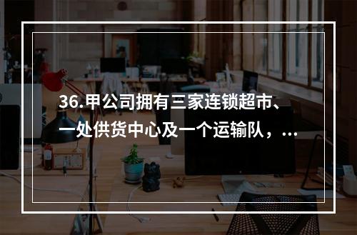 36.甲公司拥有三家连锁超市、一处供货中心及一个运输队，统一