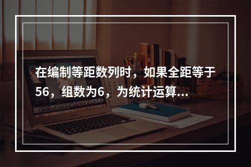 在编制等距数列时，如果全距等于56，组数为6，为统计运算方便