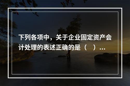 下列各项中，关于企业固定资产会计处理的表述正确的是（　）。