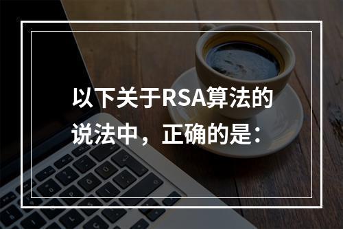 以下关于RSA算法的说法中，正确的是：