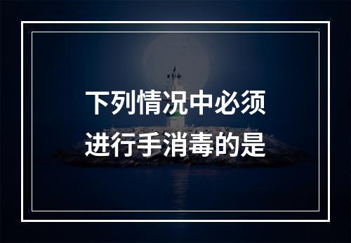 下列情况中必须进行手消毒的是