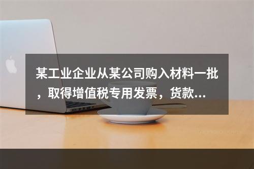 某工业企业从某公司购入材料一批，取得增值税专用发票，货款、运