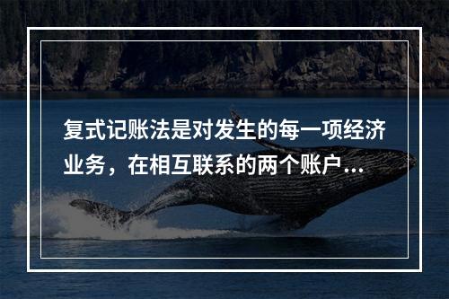 复式记账法是对发生的每一项经济业务，在相互联系的两个账户中进