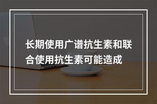 长期使用广谱抗生素和联合使用抗生素可能造成