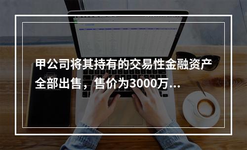 甲公司将其持有的交易性金融资产全部出售，售价为3000万元；