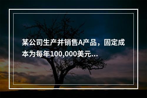 某公司生产并销售A产品，固定成本为每年100,000美元，A