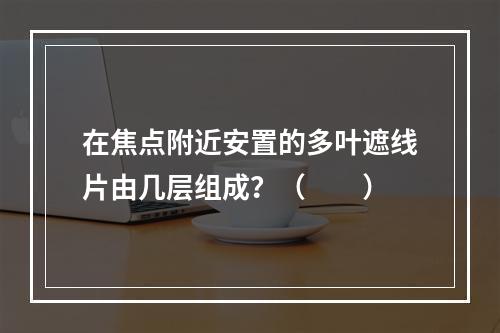 在焦点附近安置的多叶遮线片由几层组成？（　　）