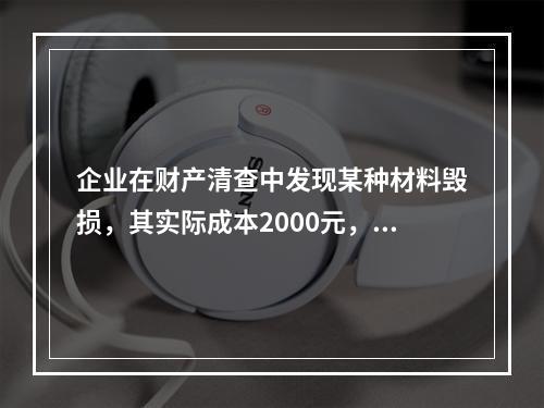 企业在财产清查中发现某种材料毁损，其实际成本2000元，估计