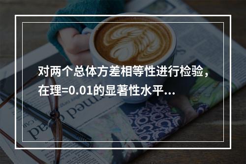 对两个总体方差相等性进行检验，在理=0.01的显著性水平上拒